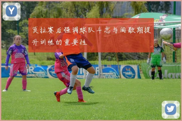 莫拉赛后强调球队斗志与间歇期提升训练的重要性