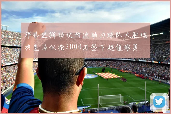 邓弗里斯助攻两次助力球队大胜瑞典皇马仅花2000万签下超值球员