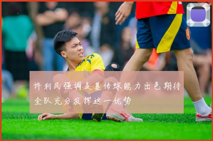 许利民强调麦基传球能力出色期待全队充分发挥这一优势