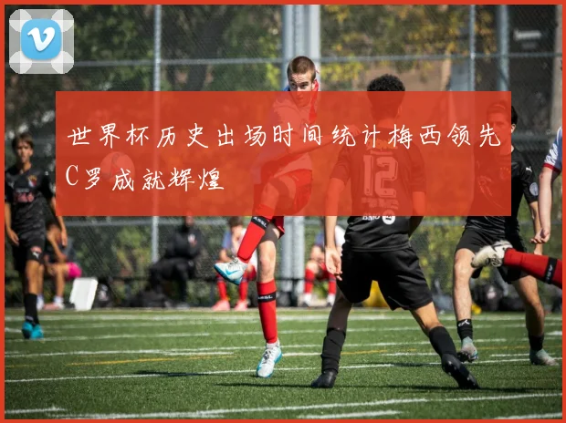 世界杯历史出场时间统计梅西领先C罗成就辉煌