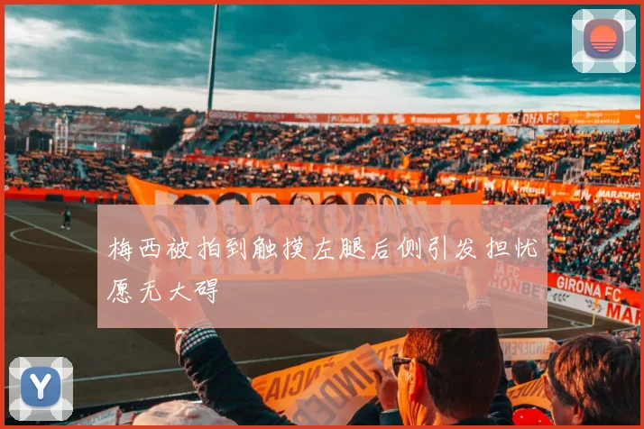 梅西被拍到触摸左腿后侧引发担忧愿无大碍