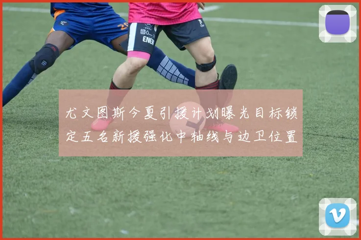 尤文图斯今夏引援计划曝光目标锁定五名新援强化中轴线与边卫位置