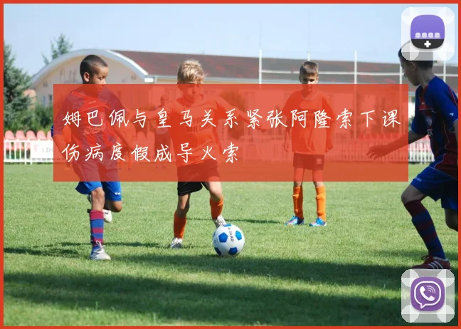 姆巴佩与皇马关系紧张阿隆索下课伤病度假成导火索
