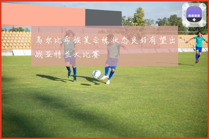 乌尔比希恢复合练状态良好有望出战亚特兰大比赛