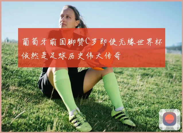 葡萄牙前国脚赞C罗即使无缘世界杯依然是足球历史伟大传奇