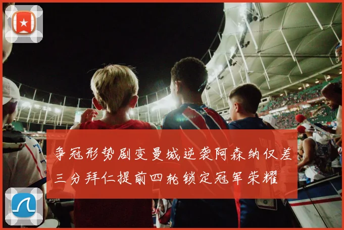 争冠形势剧变曼城逆袭阿森纳仅差三分拜仁提前四轮锁定冠军荣耀