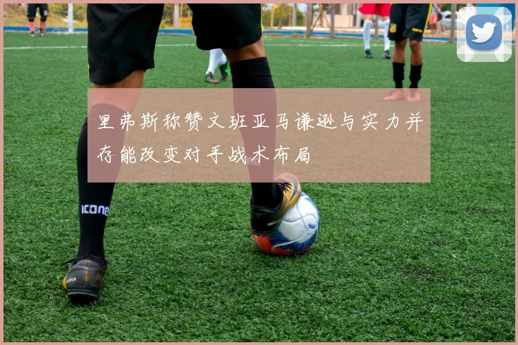 里弗斯称赞文班亚马谦逊与实力并存能改变对手战术布局