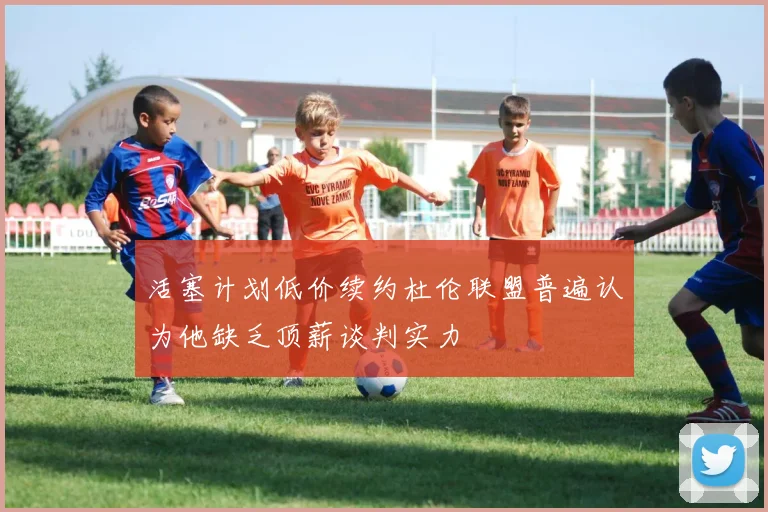 活塞计划低价续约杜伦联盟普遍认为他缺乏顶薪谈判实力