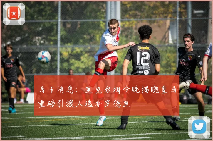 马卡消息：里克尔梅今晚揭晓皇马重磅引援人选非罗德里