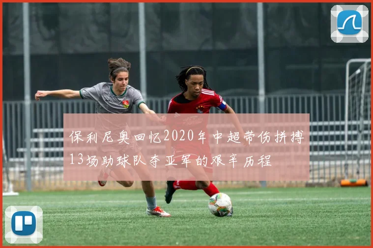 保利尼奥回忆2020年中超带伤拼搏13场助球队夺亚军的艰辛历程