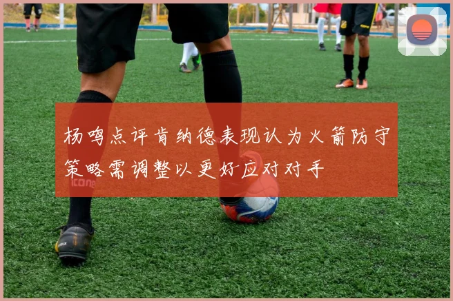 杨鸣点评肯纳德表现认为火箭防守策略需调整以更好应对对手
