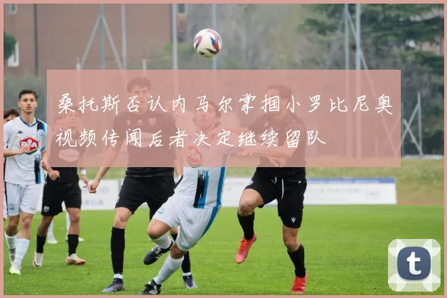 桑托斯否认内马尔掌掴小罗比尼奥视频传闻后者决定继续留队