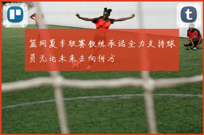 篮网夏季联赛教练承诺全力支持球员无论未来去向何方