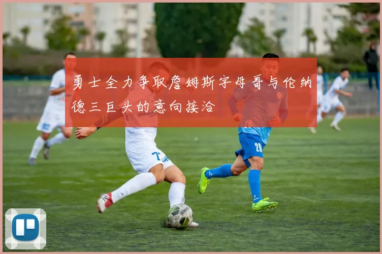 勇士全力争取詹姆斯字母哥与伦纳德三巨头的意向接洽
