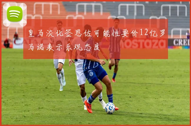 皇马淡化签恩佐可能性要价12亿罗马诺表示乐观态度