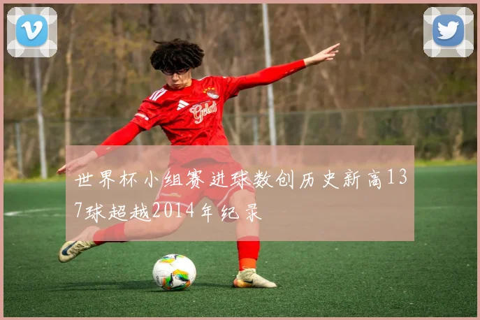 世界杯小组赛进球数创历史新高137球超越2014年纪录