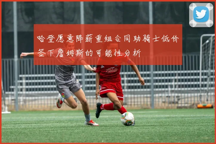 哈登愿意降薪重组合同助骑士低价签下詹姆斯的可能性分析