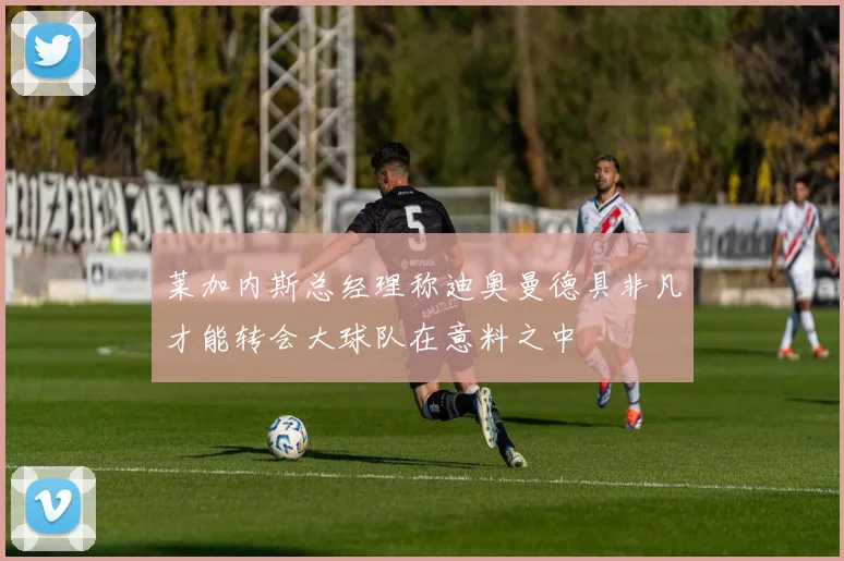 莱加内斯总经理称迪奥曼德具非凡才能转会大球队在意料之中