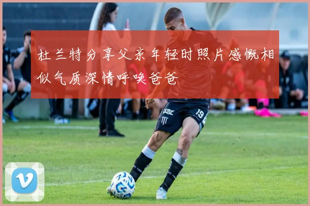杜兰特分享父亲年轻时照片感慨相似气质深情呼唤爸爸