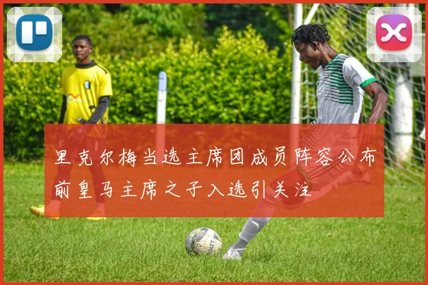 里克尔梅当选主席团成员阵容公布前皇马主席之子入选引关注