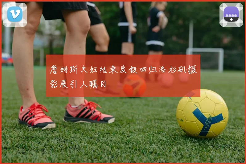 詹姆斯夫妇结束度假回归洛杉矶摄影展引人瞩目