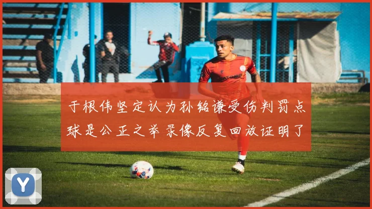 于根伟坚定认为孙铭谦受伤判罚点球是公正之举录像反复回放证明了这一点