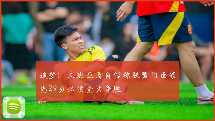 追梦：文班亚马自信称联盟门面领先29分必须全力争胜