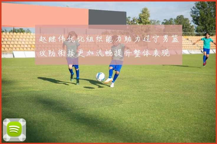 赵继伟优化组织能力助力辽宁男篮攻防衔接更加流畅提升整体表现