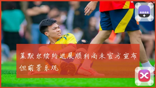 莱默尔续约进展顺利尚未官方宣布但前景乐观