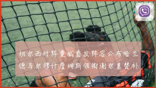 切尔西对阵曼城首发阵容公布哈兰德马尔穆什詹姆斯领衔谢尔基替补出战