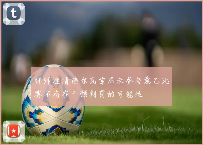 律师澄清热尔瓦索尼未参与意乙比赛不存在干预判罚的可能性