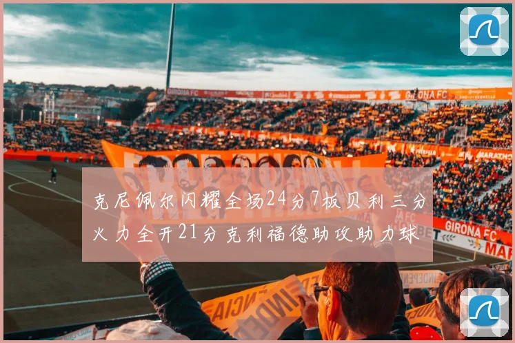 克尼佩尔闪耀全场24分7板贝利三分火力全开21分克利福德助攻助力球队胜利