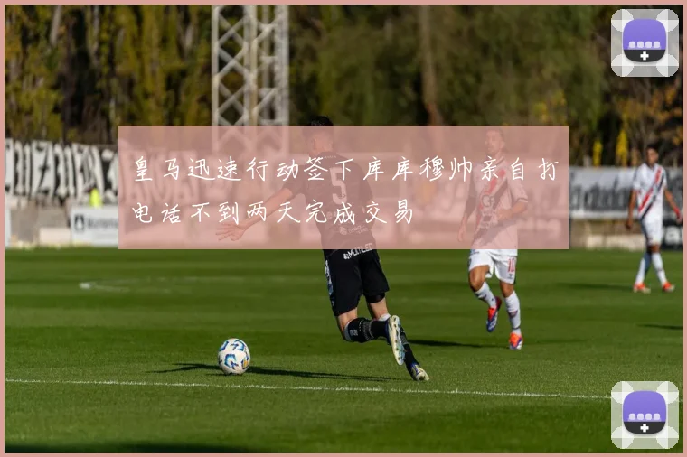 皇马迅速行动签下库库穆帅亲自打电话不到两天完成交易