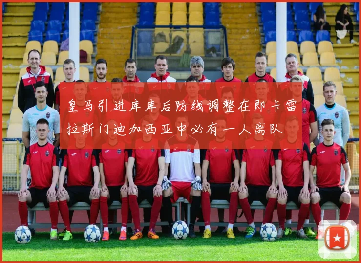 皇马引进库库后防线调整在即卡雷拉斯门迪加西亚中必有一人离队