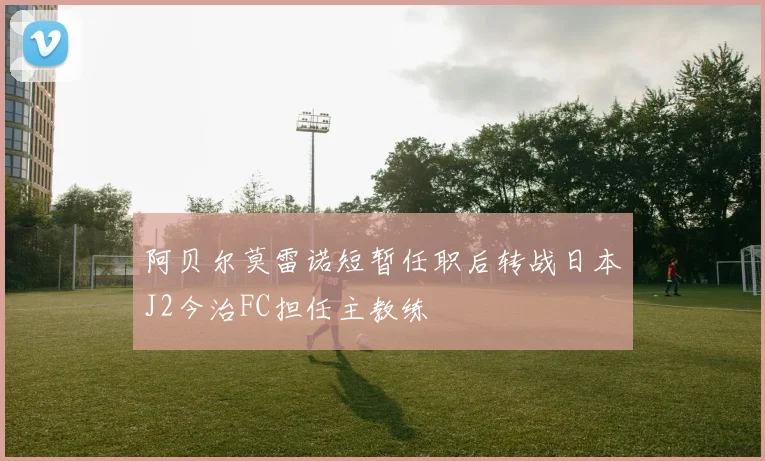 阿贝尔莫雷诺短暂任职后转战日本J2今治FC担任主教练