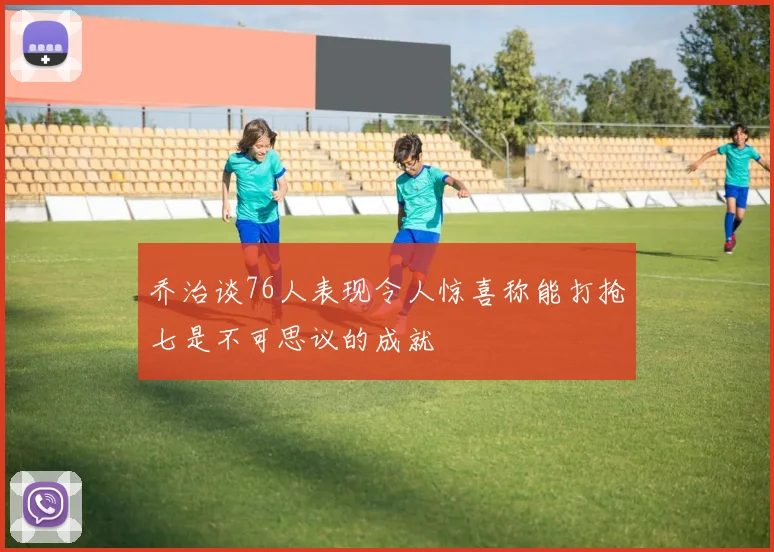 乔治谈76人表现令人惊喜称能打抢七是不可思议的成就
