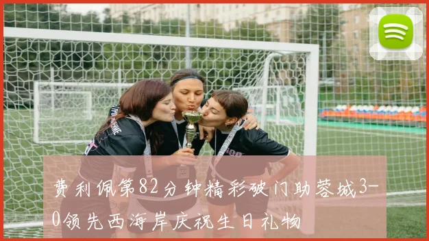 费利佩第82分钟精彩破门助蓉城3-0领先西海岸庆祝生日礼物