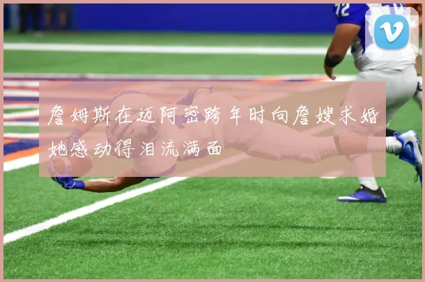 詹姆斯在迈阿密跨年时向詹嫂求婚她感动得泪流满面