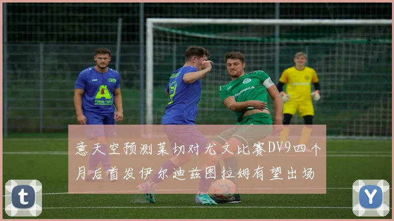 意天空预测莱切对尤文比赛DV9四个月后首发伊尔迪兹图拉姆有望出场